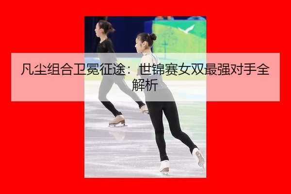 凡尘组合卫冕征途：世锦赛女双最强对手全解析