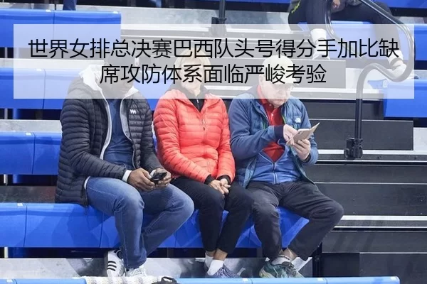 世界女排总决赛巴西队头号得分手加比缺席攻防体系面临严峻考验